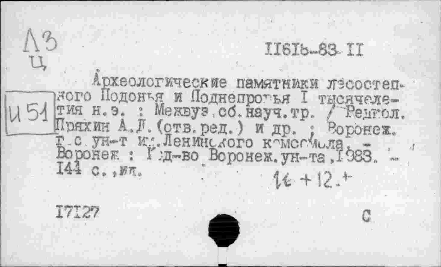 ﻿II6Ib-83-II
_____Археологические памятники лісостеп-~~~1ЯОГО Подойдя и Поднепротья I тнсячеле-ц54тиян.э. : Метоу?,об.науч.тр. / Редал. _____Рряхии А.л. (отв.ред.) и др. ; Воронеж.
г.с ун-т и.’. Ленинского кчисг.мила. - , Воронеж. : I :д-во Воронеж, ун-та Д 983. -144 с. ,ид. * о . г.
с